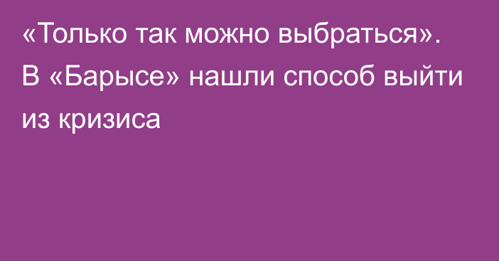 «Только так можно выбраться». В «Барысе» нашли способ выйти из кризиса