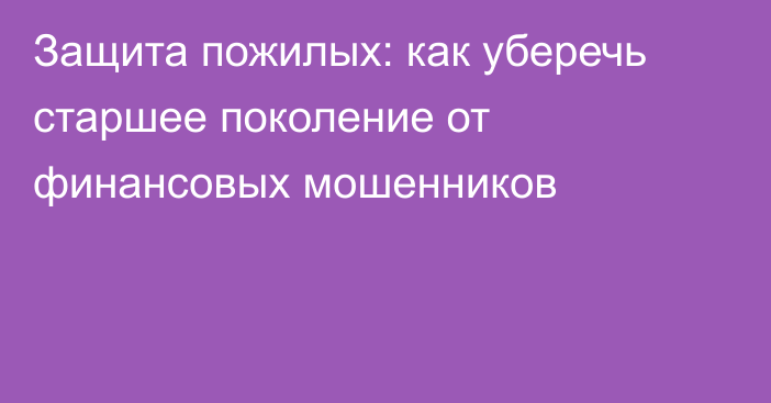 Защита пожилых: как уберечь старшее поколение от финансовых мошенников