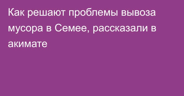 Как решают проблемы вывоза мусора в Семее, рассказали в акимате