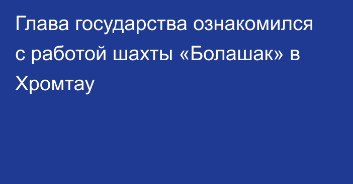 Глава государства ознакомился с работой шахты «Болашак» в Хромтау