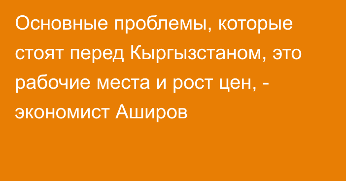 Основные  проблемы, которые стоят перед Кыргызстаном, это рабочие места и рост цен, - экономист Аширов