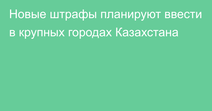 Новые штрафы планируют ввести в крупных городах Казахстана