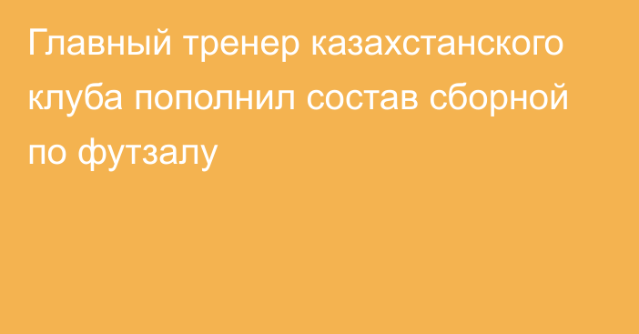 Главный тренер казахстанского клуба пополнил состав сборной по футзалу