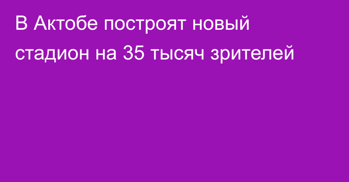 В Актобе построят новый стадион на 35 тысяч зрителей