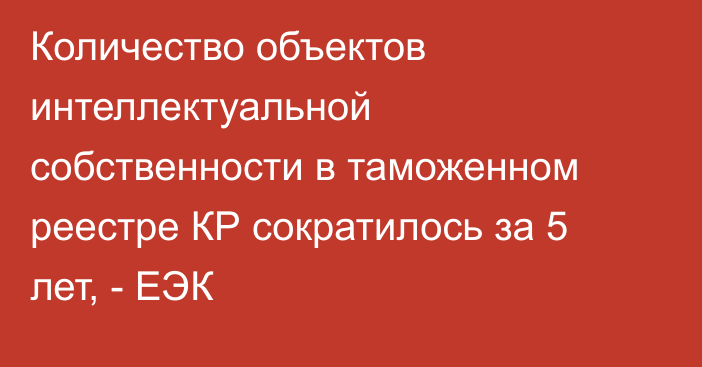 Количество объектов интеллектуальной собственности в таможенном реестре КР сократилось за 5 лет, - ЕЭК