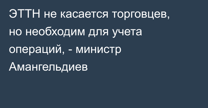 ЭТТН не касается торговцев, но необходим для учета операций, - министр Амангельдиев