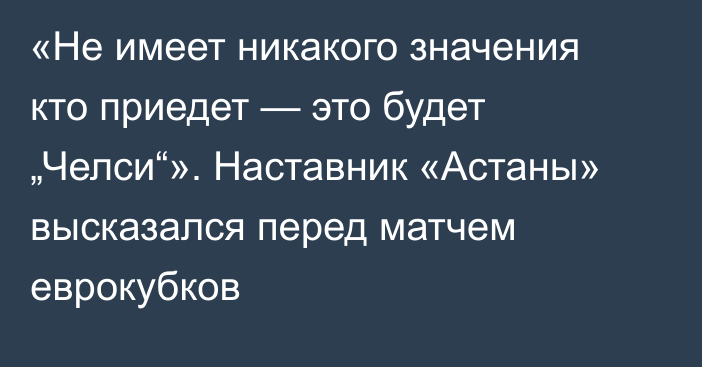 «Не имеет никакого значения кто приедет — это будет „Челси“». Наставник «Астаны» высказался перед матчем еврокубков