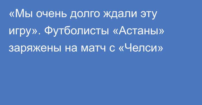 «Мы очень долго ждали эту игру». Футболисты «Астаны» заряжены на матч с «Челси»