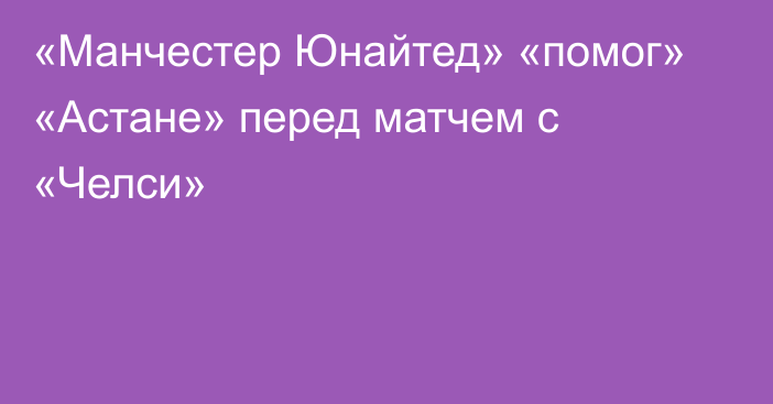 «Манчестер Юнайтед» «помог» «Астане» перед матчем с «Челси»