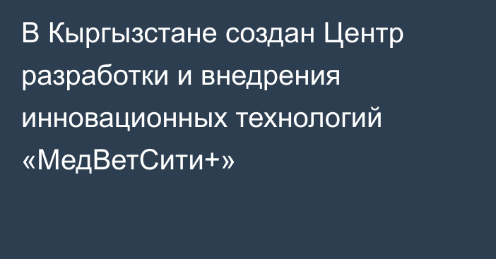 В Кыргызстане создан Центр разработки и внедрения инновационных технологий «МедВетСити+»