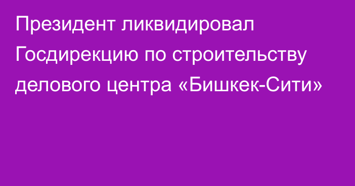 Президент ликвидировал Госдирекцию по строительству  делового центра «Бишкек-Сити»