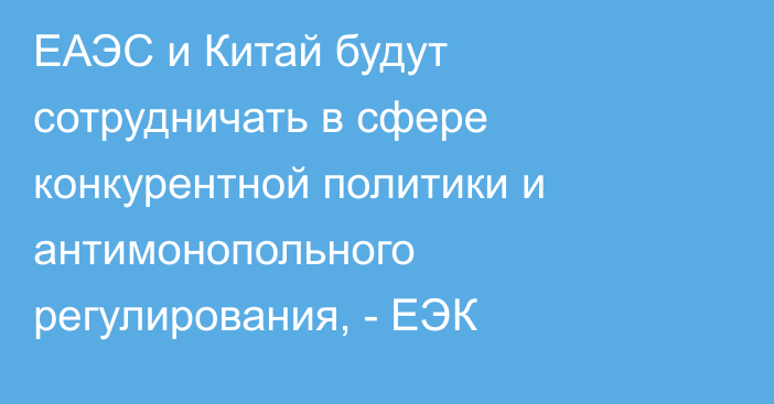 ЕАЭС и Китай будут сотрудничать в сфере конкурентной политики и антимонопольного регулирования, - ЕЭК