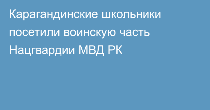 Карагандинские школьники посетили воинскую часть Нацгвардии МВД РК