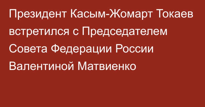 Президент Касым-Жомарт Токаев встретился с Председателем Совета Федерации России Валентиной Матвиенко