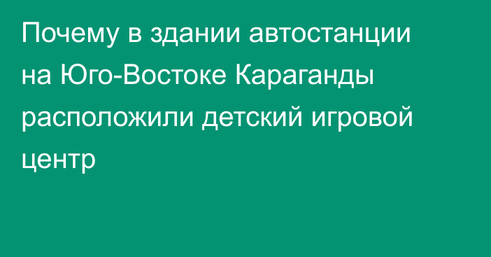 Почему в здании автостанции на Юго-Востоке Караганды расположили детский игровой центр