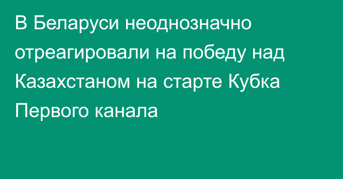 В Беларуси неоднозначно отреагировали на победу над Казахстаном на старте Кубка Первого канала