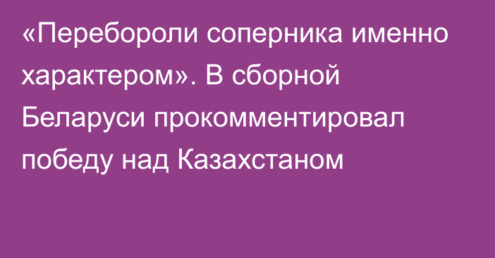 «Перебороли соперника именно характером». В сборной Беларуси прокомментировал победу над Казахстаном