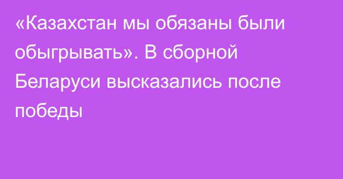 «Казахстан мы обязаны были обыгрывать». В сборной Беларуси высказались после победы