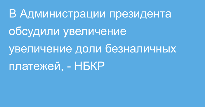 В Администрации президента обсудили увеличение увеличение доли безналичных платежей, - НБКР