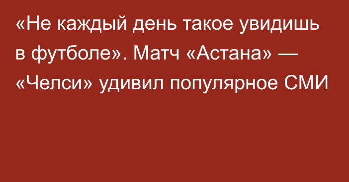 «Не каждый день такое увидишь в футболе». Матч «Астана» — «Челси» удивил популярное СМИ