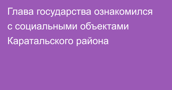 Глава государства ознакомился с социальными объектами Каратальского района