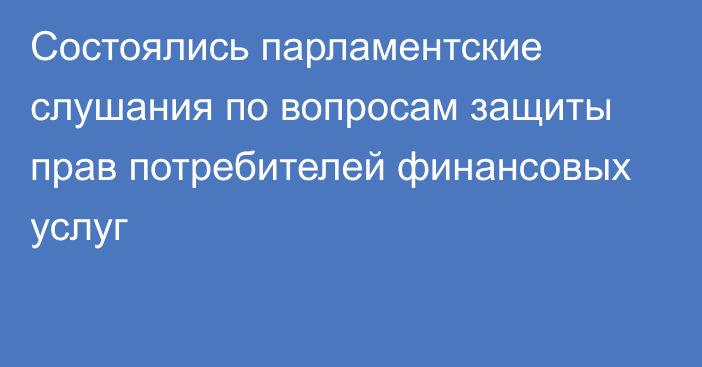 Состоялись парламентские слушания по вопросам защиты прав потребителей финансовых услуг