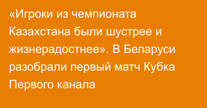 «Игроки из чемпионата Казахстана были шустрее и жизнерадостнее». В Беларуси разобрали первый матч Кубка Первого канала