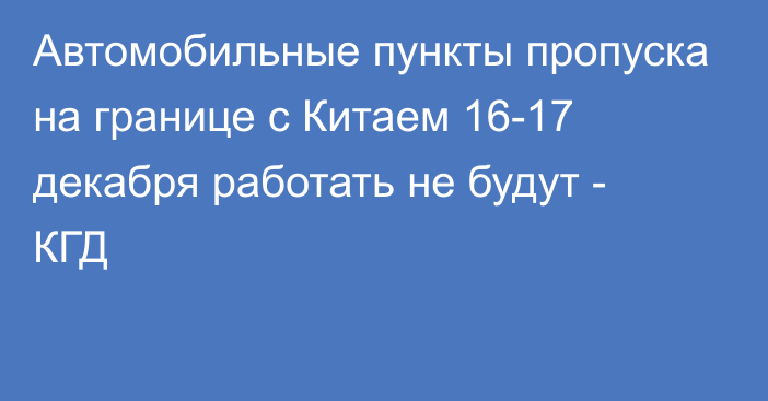 Автомобильные пункты пропуска на границе с Китаем 16-17 декабря работать не будут - КГД