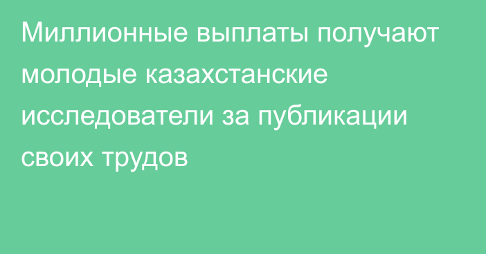 Миллионные выплаты получают молодые казахстанские исследователи за публикации своих трудов