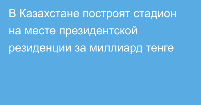 В Казахстане построят стадион на месте президентской резиденции за миллиард тенге