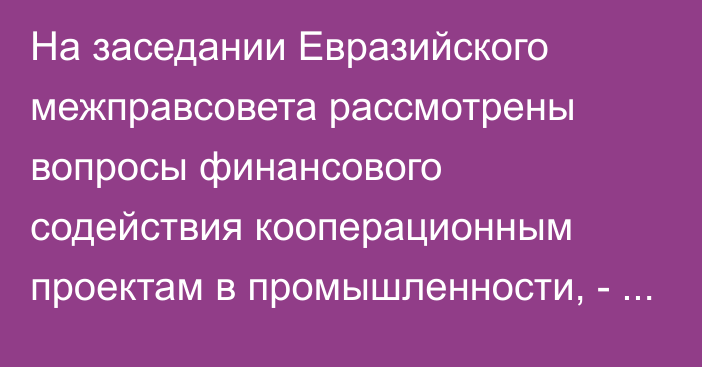 На заседании Евразийского межправсовета рассмотрены вопросы финансового содействия кооперационным проектам в промышленности, - ЕЭК