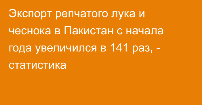 Экспорт репчатого лука и чеснока в Пакистан с начала года увеличился в 141 раз, - статистика