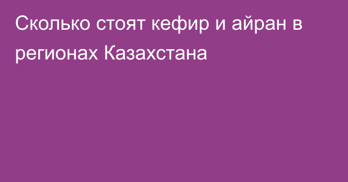 Сколько стоят кефир и айран в регионах Казахстана