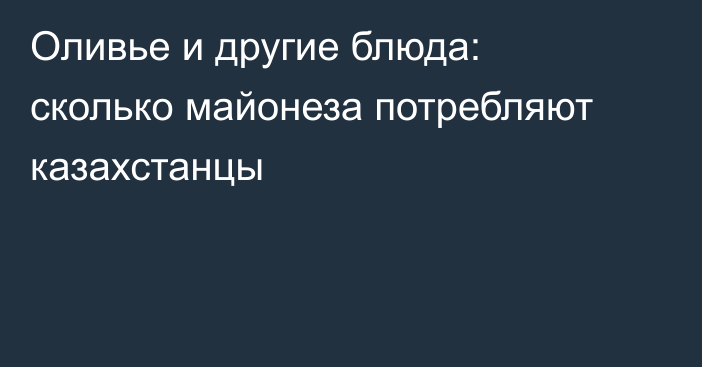 Оливье и другие блюда: сколько майонеза потребляют казахстанцы