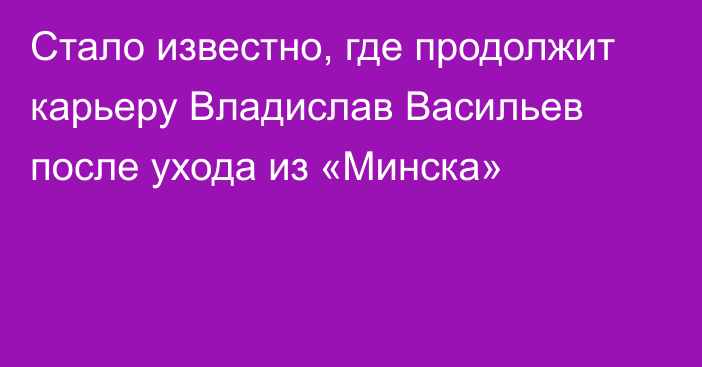 Стало известно, где продолжит карьеру Владислав Васильев после ухода из «Минска»