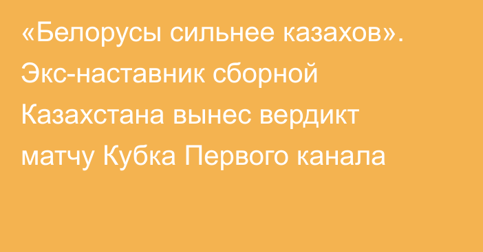 «Белорусы сильнее казахов». Экс-наставник сборной Казахстана вынес вердикт матчу Кубка Первого канала