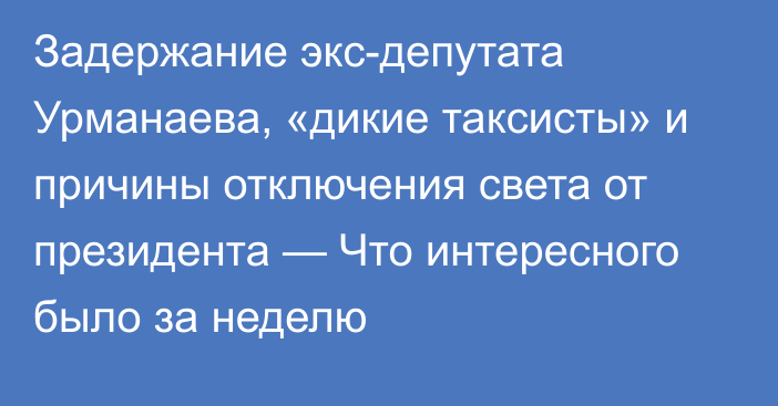 Задержание экс-депутата Урманаева, «дикие таксисты» и причины отключения света от президента — Что интересного было за неделю