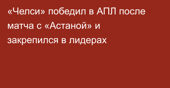 «Челси» победил в АПЛ после матча с «Астаной» и закрепился в лидерах