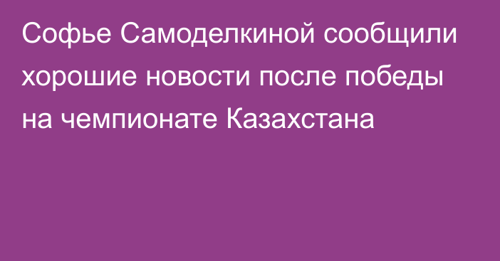 Софье Самоделкиной сообщили хорошие новости после победы на чемпионате Казахстана