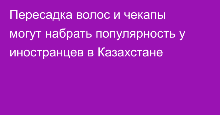 Пересадка волос и чекапы могут набрать популярность у иностранцев в Казахстане