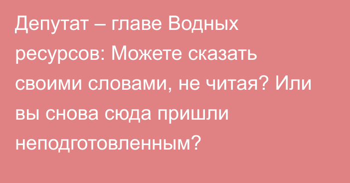 Депутат – главе Водных ресурсов: Можете сказать своими словами, не читая? Или вы снова сюда пришли неподготовленным?