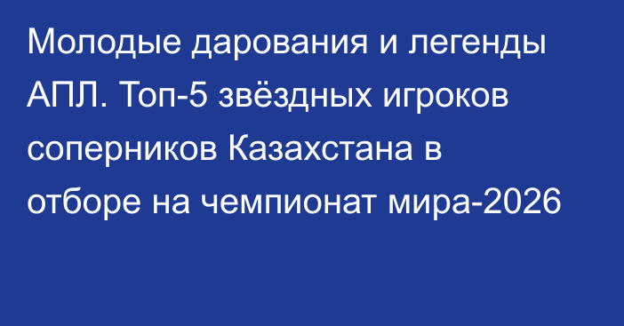 Молодые дарования и легенды АПЛ. Топ-5 звёздных игроков соперников Казахстана в отборе на чемпионат мира-2026