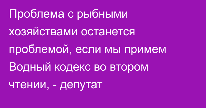 Проблема с рыбными хозяйствами останется проблемой, если мы примем Водный кодекс во втором чтении, - депутат