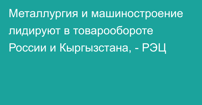 Металлургия и машиностроение лидируют в товарообороте России и Кыргызстана, - РЭЦ