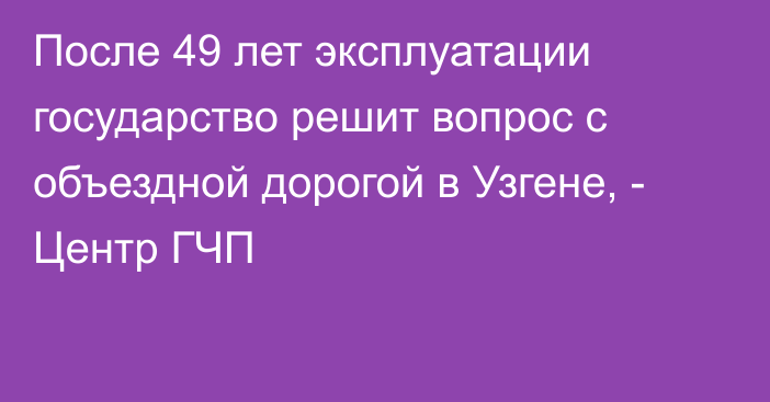 После 49 лет эксплуатации государство решит вопрос с объездной дорогой в Узгене, - Центр ГЧП