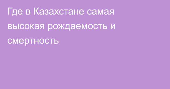 Где в Казахстане самая высокая рождаемость и смертность