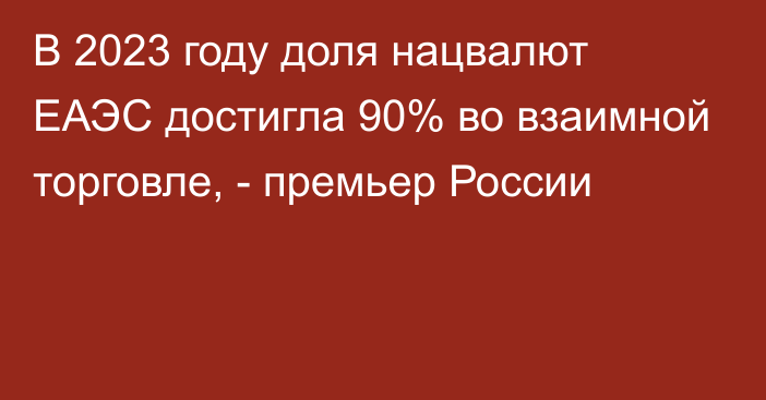 В 2023 году доля нацвалют ЕАЭС достигла 90% во взаимной торговле, - премьер России