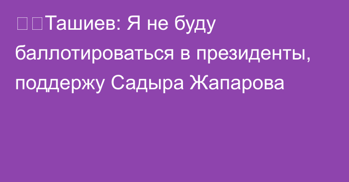 ❗️Ташиев: Я не буду баллотироваться в президенты, поддержу Садыра Жапарова