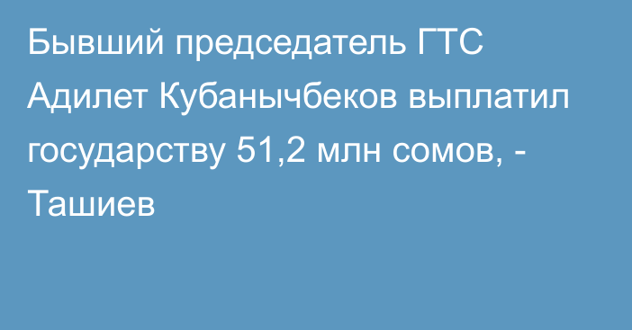 Бывший председатель ГТС Адилет Кубанычбеков выплатил государству 51,2 млн сомов, - Ташиев