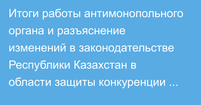 Итоги работы антимонопольного органа и разъяснение изменений в законодательстве Республики Казахстан в области защиты конкуренции Итоги работы за 2024 год